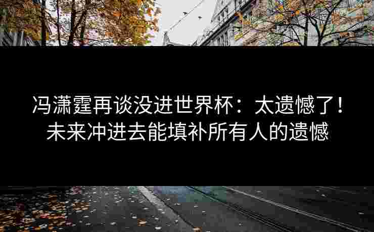 冯潇霆再谈没进世界杯：太遗憾了！未来冲进去能填补所有人的遗憾