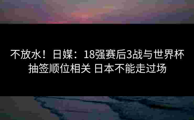 不放水！日媒：18强赛后3战与世界杯抽签顺位相关 日本不能走过场