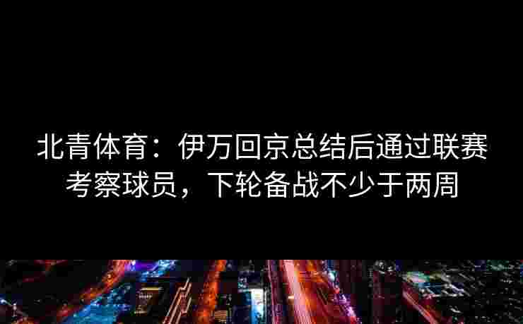 北青体育：伊万回京总结后通过联赛考察球员，下轮备战不少于两周