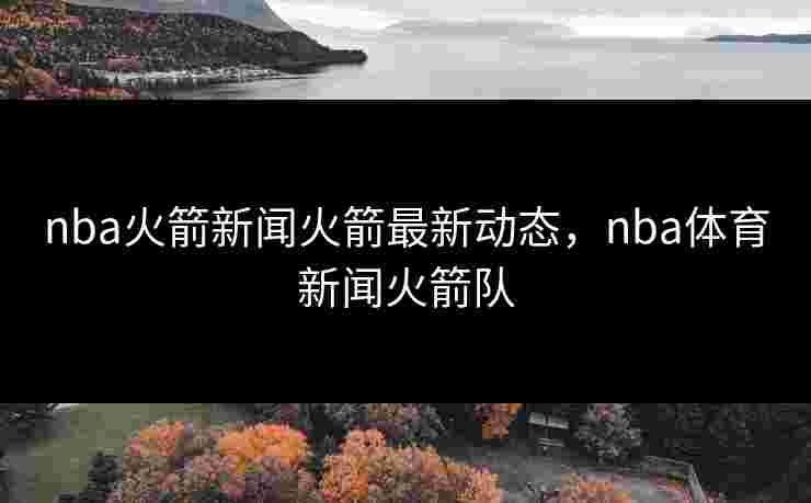 nba火箭新闻火箭最新动态，nba体育新闻火箭队
