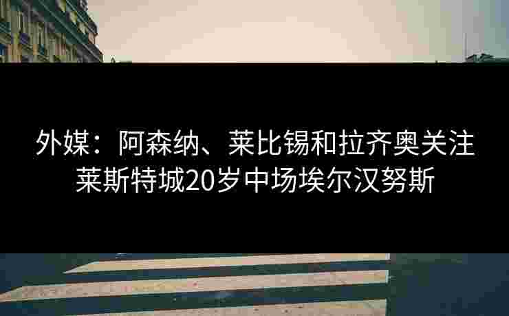 外媒：阿森纳、莱比锡和拉齐奥关注莱斯特城20岁中场埃尔汉努斯