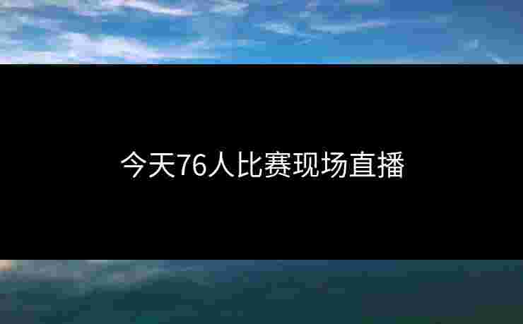 今天76人比赛现场直播