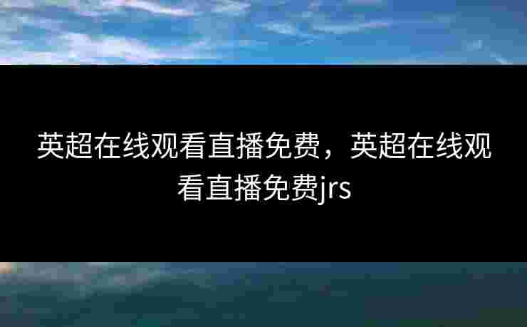 英超在线观看直播免费，英超在线观看直播免费jrs